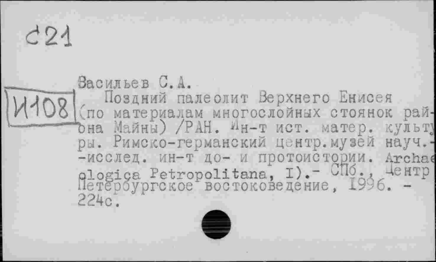 ﻿d2d
_______Засилье в С. А.
\jjf\g1, Поздний палеолит Верхнего Енисея
И i\JO (по материалам многослойных стоянок рай-——~~~Ъна Майны) /РАН. "н-т ист. матер, культ] ры. Римско-германский центр.музей науч,--исслед. ин-т до- и протоистории. Archa« □logics Petropolitana, I).- '■'Пу., Центр Петербургское востоковедение, 1996. -224с.